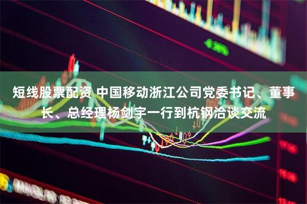 短线股票配资 中国移动浙江公司党委书记、董事长、总经理杨剑宇一行到杭钢洽谈交流