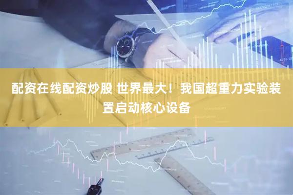 配资在线配资炒股 世界最大！我国超重力实验装置启动核心设备