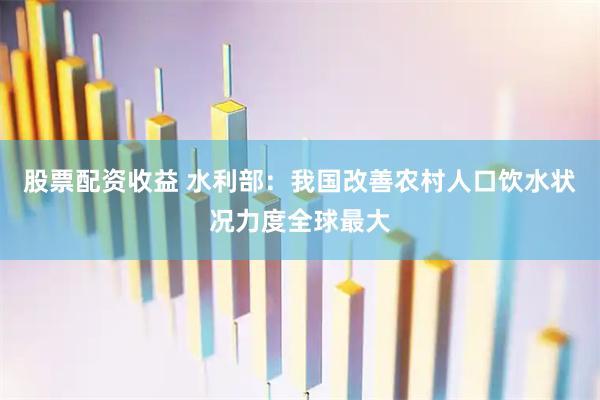 股票配资收益 水利部：我国改善农村人口饮水状况力度全球最大