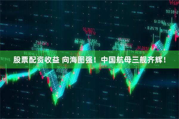 股票配资收益 向海图强！中国航母三舰齐辉！