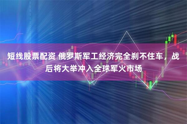 短线股票配资 俄罗斯军工经济完全刹不住车，战后将大举冲入全球军火市场