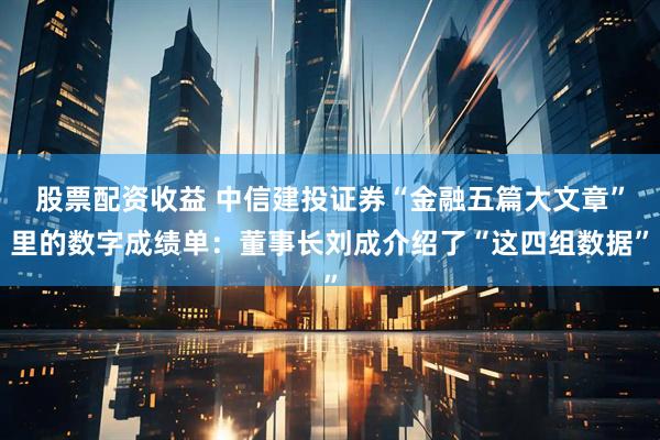 股票配资收益 中信建投证券“金融五篇大文章”里的数字成绩单：董事长刘成介绍了“这四组数据”