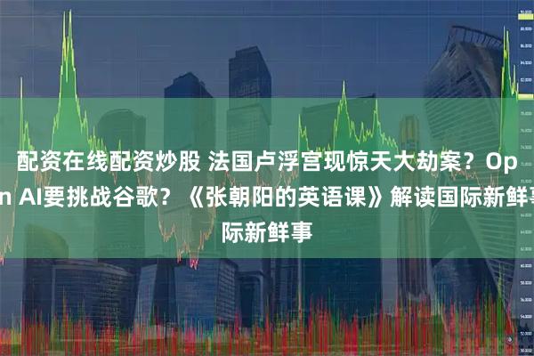 配资在线配资炒股 法国卢浮宫现惊天大劫案？Open AI要挑战谷歌？《张朝阳的英语课》解读国际新鲜事