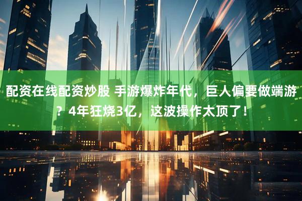 配资在线配资炒股 手游爆炸年代，巨人偏要做端游？4年狂烧3亿，这波操作太顶了！