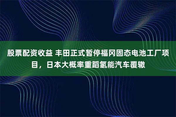 股票配资收益 丰田正式暂停福冈固态电池工厂项目，日本大概率重蹈氢能汽车覆辙