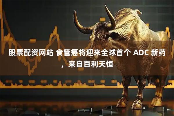 股票配资网站 食管癌将迎来全球首个 ADC 新药，来自百利天恒