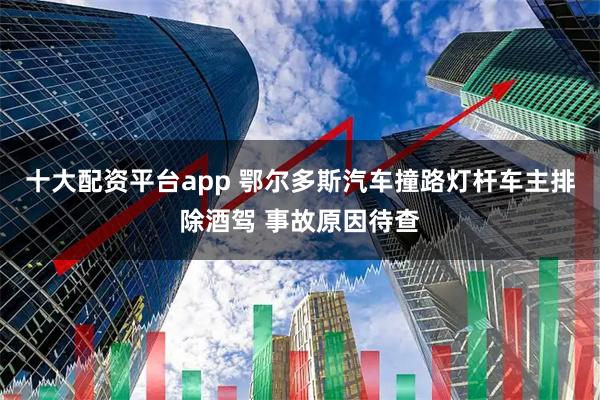 十大配资平台app 鄂尔多斯汽车撞路灯杆车主排除酒驾 事故原因待查