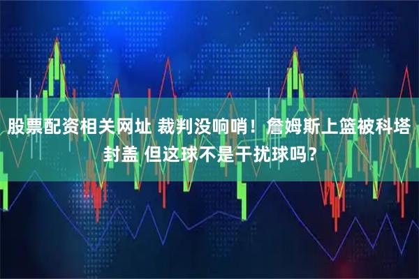 股票配资相关网址 裁判没响哨！詹姆斯上篮被科塔封盖 但这球不是干扰球吗？