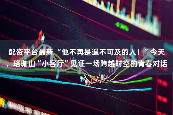 配资平台最新 “他不再是遥不可及的人！”今天，珞珈山“小客厅”见证一场跨越时空的青春对话