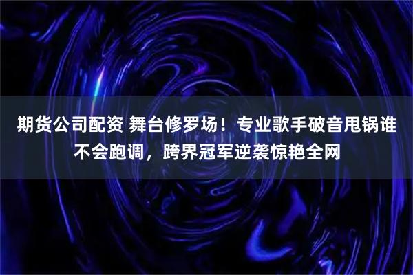 期货公司配资 舞台修罗场！专业歌手破音甩锅谁不会跑调，跨界冠军逆袭惊艳全网