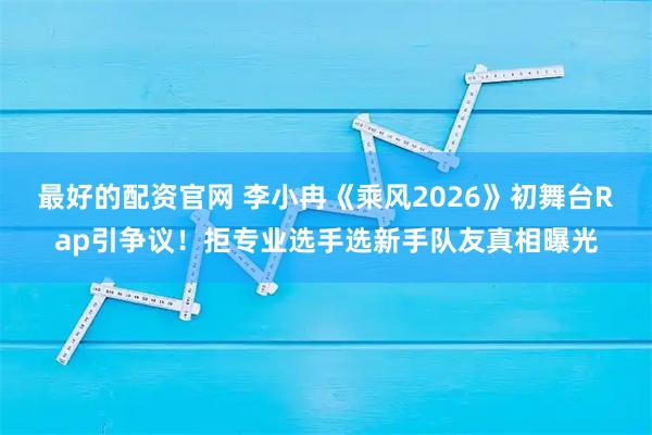 最好的配资官网 李小冉《乘风2026》初舞台Rap引争议！拒专业选手选新手队友真相曝光