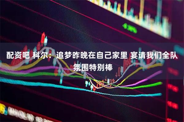 配资吧 科尔：追梦昨晚在自己家里 宴请我们全队 氛围特别棒